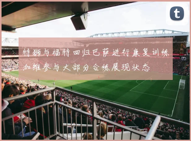 特狮与福特回归巴萨进行康复训练加维参与大部分合练展现状态