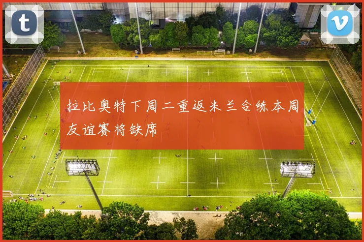 拉比奥特下周二重返米兰合练本周友谊赛将缺席