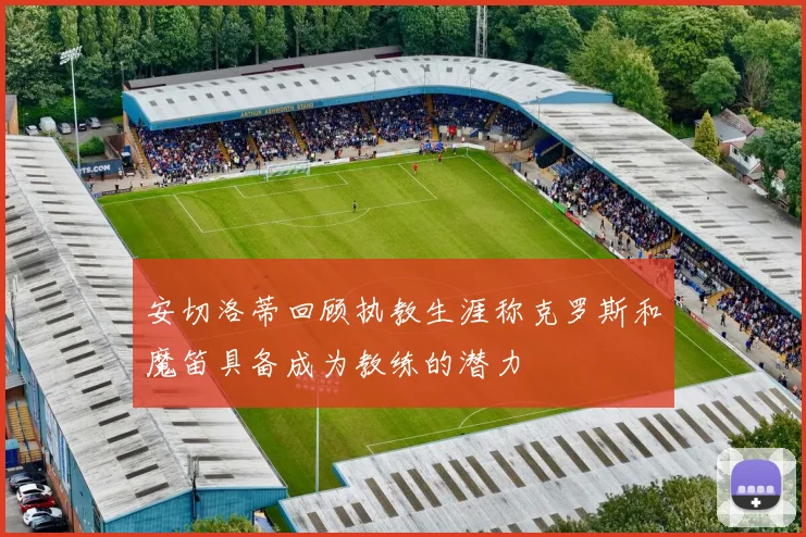 安切洛蒂回顾执教生涯称克罗斯和魔笛具备成为教练的潜力