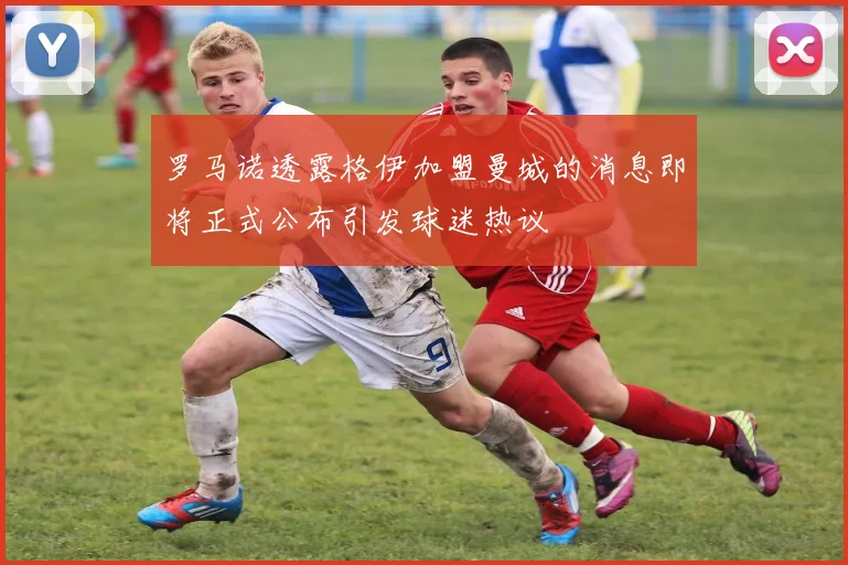 罗马诺透露格伊加盟曼城的消息即将正式公布引发球迷热议