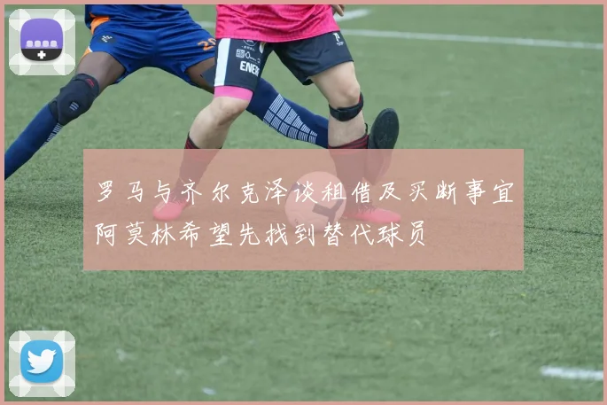 罗马与齐尔克泽谈租借及买断事宜阿莫林希望先找到替代球员