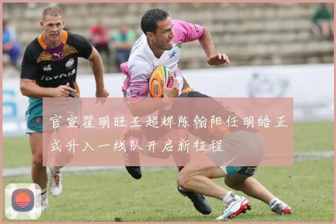 官宣翟明旺王超辉陈翰阳任明皓正式升入一线队开启新征程