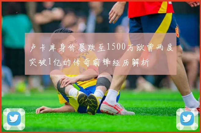 卢卡库身价暴跌至1500万欧曾两度突破1亿的传奇前锋经历解析