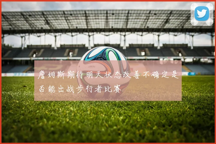 詹姆斯期待明天状态改善不确定是否能出战步行者比赛